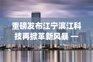 重磅发布，江宁滨江科技革新风暴来袭 —— 最新高科技产品深度体验报告揭秘新动向