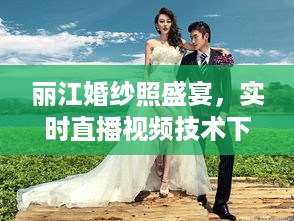 科技与艺术交织下的丽江婚纱照盛宴，实时直播记录浪漫瞬间