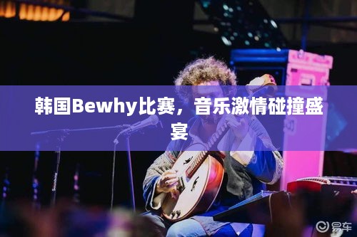 韩国Bewhy比赛，音乐激情碰撞盛宴