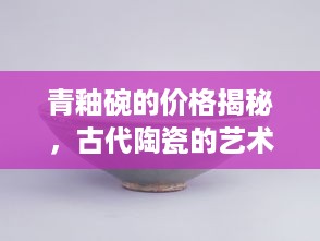 青釉碗的价格揭秘，古代陶瓷的艺术价值与经济价值探索