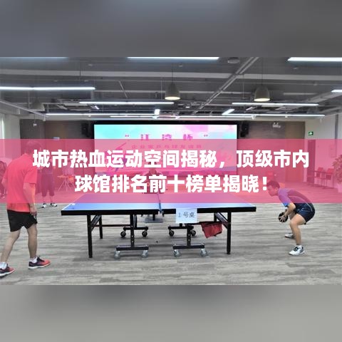 城市热血运动空间揭秘，顶级市内球馆排名前十榜单揭晓！