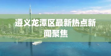 遵义龙潭区最新热点新闻聚焦