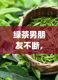 绿茶男朋友不断，男朋友有点绿茶 