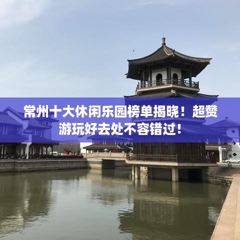 常州十大休闲乐园榜单揭晓！超赞游玩好去处不容错过！