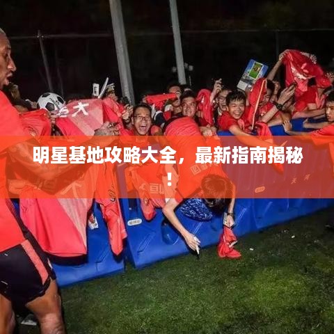 明星基地攻略大全，最新指南揭秘！