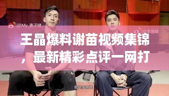 王晶爆料谢苗视频集锦，最新精彩点评一网打尽！