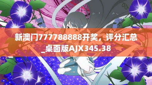 新澳门777788888开奖，评分汇总_桌面版AJX345.38