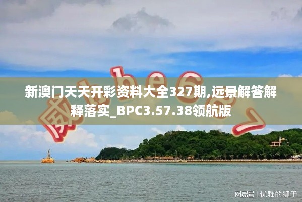 新澳门天天开彩资料大全327期,远景解答解释落实_BPC3.57.38领航版