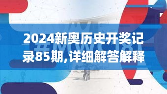 2024新奥历史开奖记录85期,详细解答解释落实_见证版MWC5.53