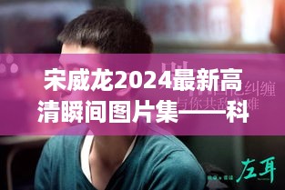 宋威龙2024最新高清瞬间图片集，科技智能影像时代的生活完美融合风采