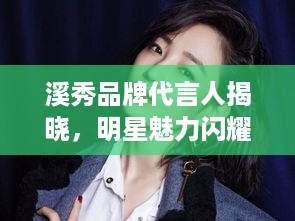 溪秀品牌代言人揭晓，明星魅力闪耀，品牌魅力无限绽放