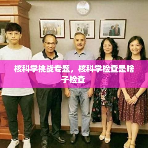 核科学挑战专题，核科学检查是啥子检查 